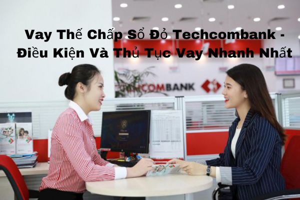 Vay Thế Chấp Sổ Đỏ Techcombank – Điều Kiện Và Thủ Tục Vay Nhanh Nhất