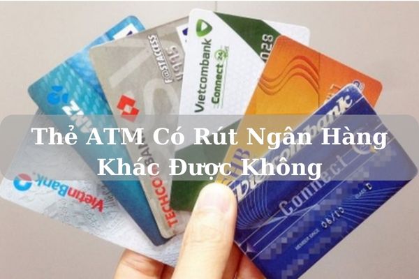 Thẻ ATM Có Rút Ngân Hàng Khác Được Không? Phí Bao Nhiêu 2023