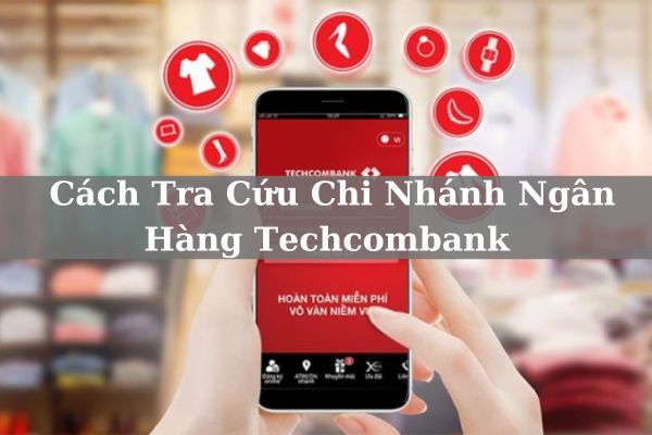 Cách Tra Cứu Chi Nhánh Ngân Hàng Techcombank Online Nhanh 2023