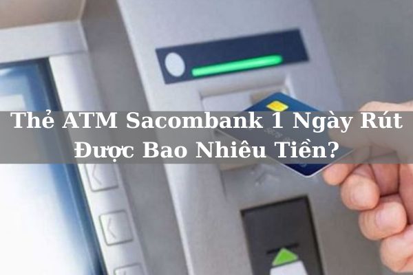 Hạn Mức Thẻ ATM Sacombank 1 Ngày Rút Được Bao Nhiêu Tiền?