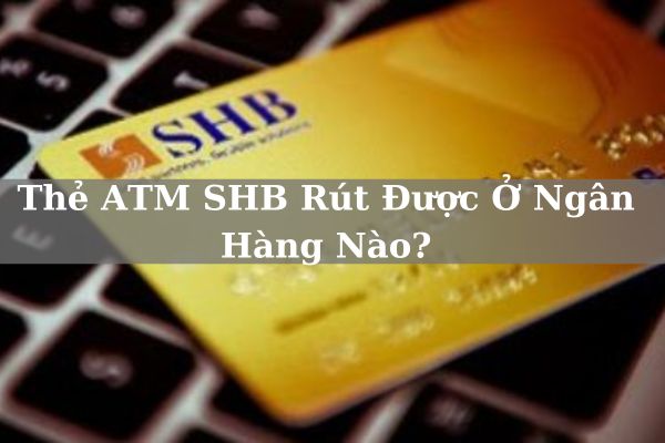 Thẻ ATM SHB Rút Được Ở Ngân Hàng Nào? Hạn Mức Và Phí Bao Nhiêu?