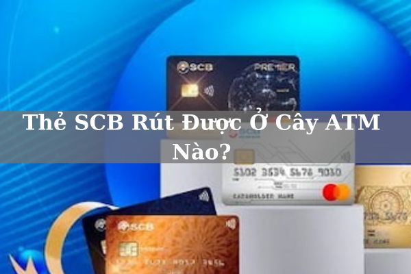 Thẻ SCB Rút Được Ở Cây ATM Nào? Phí Và Hạn Mức Tối Đa Bao Nhiêu?