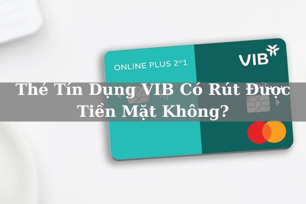 Thẻ Tín Dụng VIB Có Rút Được Tiền Mặt Không? Hạn Mức Và Phí Bao nhiêu?