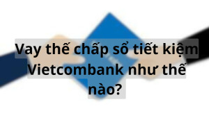 Vay thế chấp sổ tiết kiệm Vietcombank như thế nào? Vay tiền ngân hàng Vietcombank cần thủ tục gì?