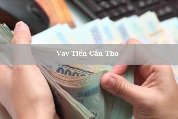 Top 7+ Đơn Vị Vay Tiền Cần Thơ Nhanh Lãi Suất 0% Bằng CMND/CCCD