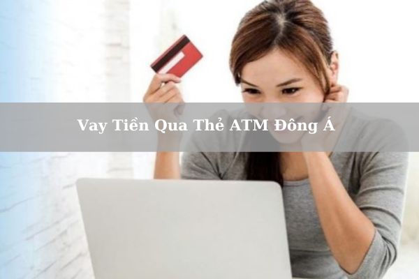 Vay Tiền Qua Thẻ ATM Đông Á: Điều Kiện, Thủ Tục & Lãi Suất Vay